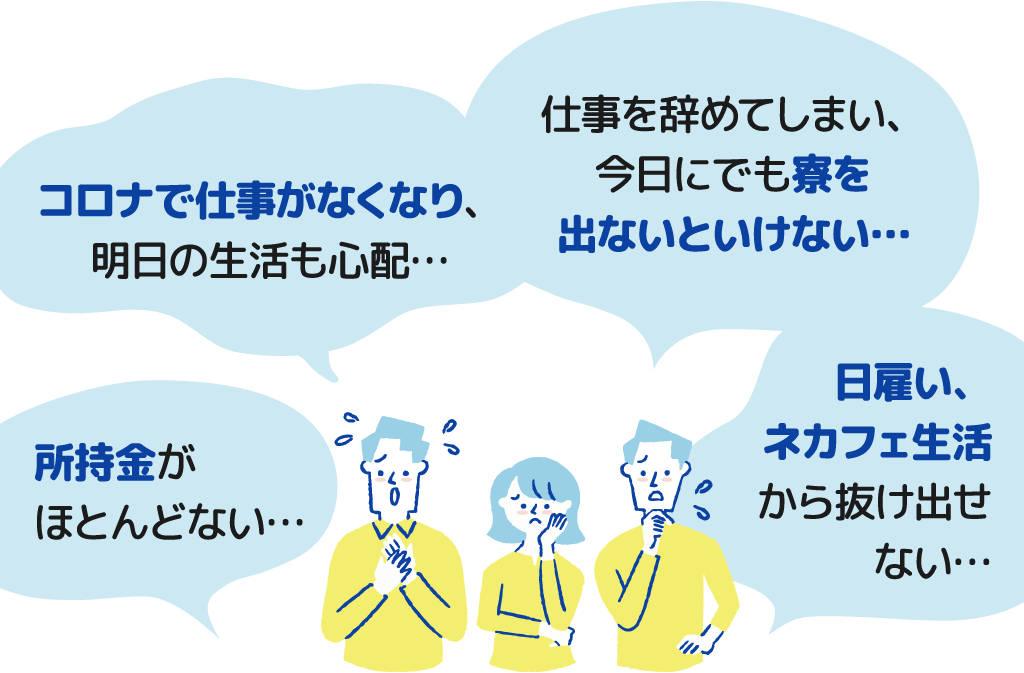 所持金がほとんどない・コロナで仕事がなくなり、明日の生活も心配・仕事を辞めてしまい、今日にでも寮を出ないといけない・日雇い、ネカフェ生活から抜け出せない